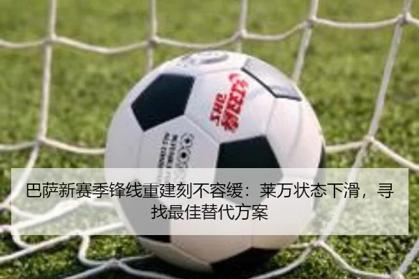 巴萨新赛季锋线重建刻不容缓：莱万状态下滑，寻找最佳替代方案
